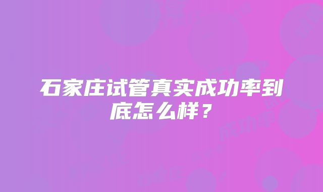 石家庄试管真实成功率到底怎么样?
