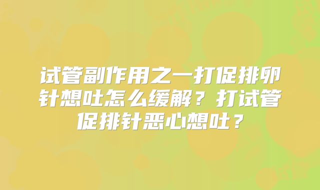 试管副作用之一打促排卵针想吐怎么缓解?打试管促排针恶心想吐?
