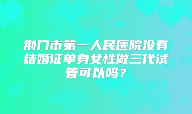 荆门市第一人民医院没有结婚证单身女性做三代试管可以吗?