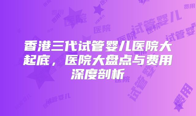 香港三代试管婴儿医院大起底，医院大盘点与费用深度剖析
