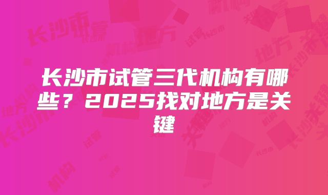 长沙市试管三代机构有哪些?2025找对地方是关键