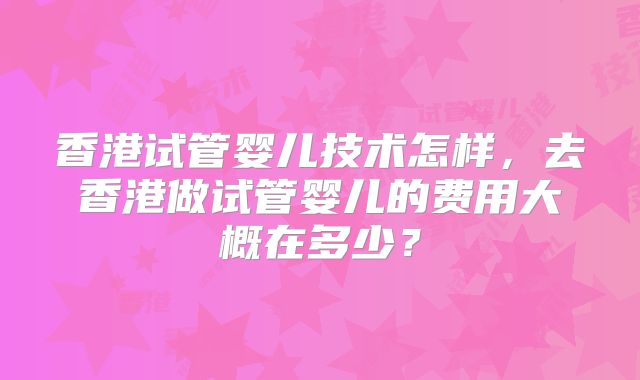 香港试管婴儿技术怎样，去香港做试管婴儿的费用大概在多少？