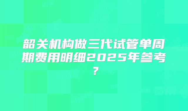 韶关机构做三代试管单周期费用明细2025年参考?