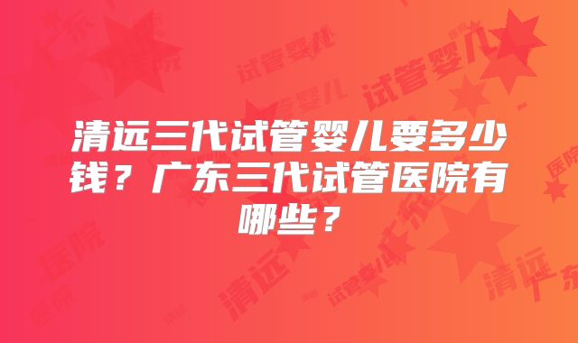 清远三代试管婴儿要多少钱？广东三代试管医院有哪些？