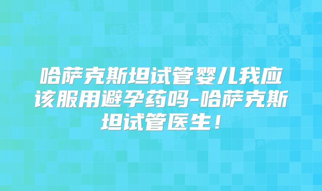 哈萨克斯坦试管婴儿我应该服用避孕药吗-哈萨克斯坦试管医生！