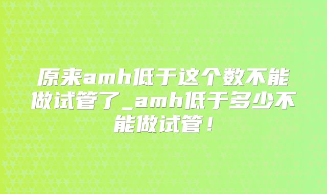 原来amh低于这个数不能做试管了_amh低于多少不能做试管！