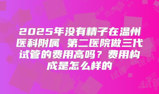 2025年没有精子在温州医科附属 第二医院做三代试管的费用高吗?费用构成是怎么样的