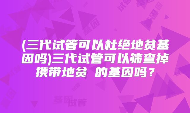 (三代试管可以杜绝地贫基因吗)三代试管可以筛查掉携带地贫α的基因吗?