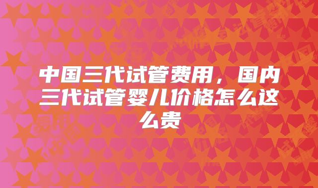 中国三代试管费用，国内三代试管婴儿价格怎么这么贵
