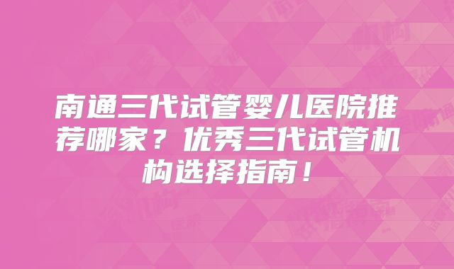 南通三代试管婴儿医院推荐哪家？优秀三代试管机构选择指南！