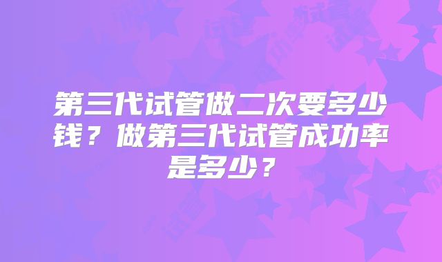 第三代试管做二次要多少钱?做第三代试管成功率是多少?