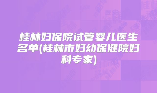桂林妇保院试管婴儿医生名单(桂林市妇幼保健院妇科专家)