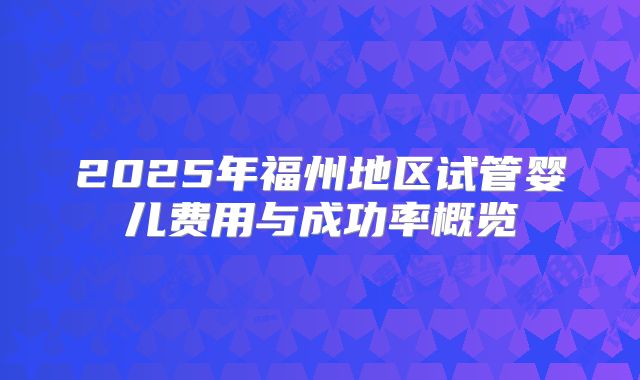 2025年福州地区试管婴儿费用与成功率概览