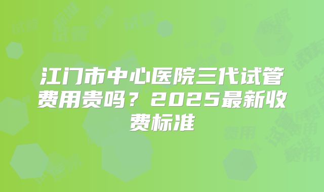 江门市中心医院三代试管费用贵吗？2025最新收费标准