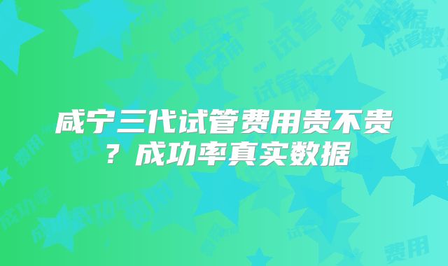 咸宁三代试管费用贵不贵？成功率真实数据