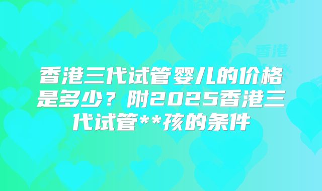 香港三代试管婴儿的价格是多少？附2025香港三代试管**孩的条件