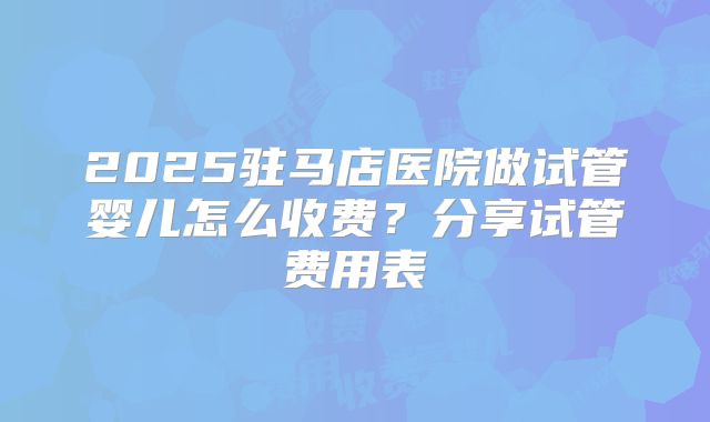2025驻马店医院做试管婴儿怎么收费？分享试管费用表