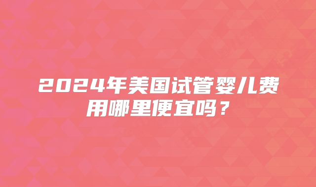 2024年美国试管婴儿费用哪里便宜吗?