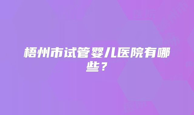 梧州市试管婴儿医院有哪些？