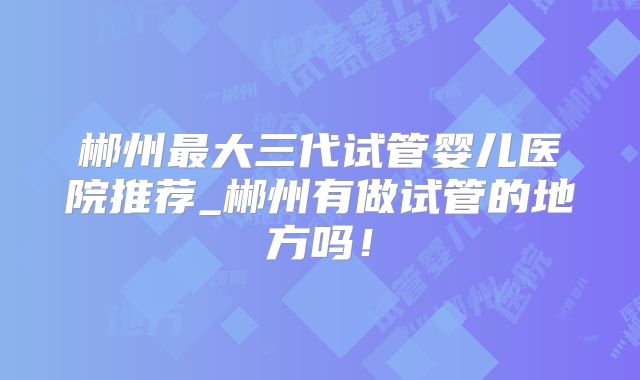 郴州最大三代试管婴儿医院推荐_郴州有做试管的地方吗！
