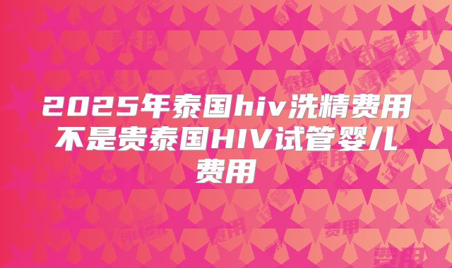 2025年泰国hiv洗精费用不是贵泰国HIV试管婴儿费用