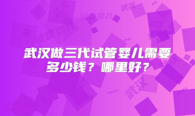 武汉做三代试管婴儿需要多少钱？哪里好？