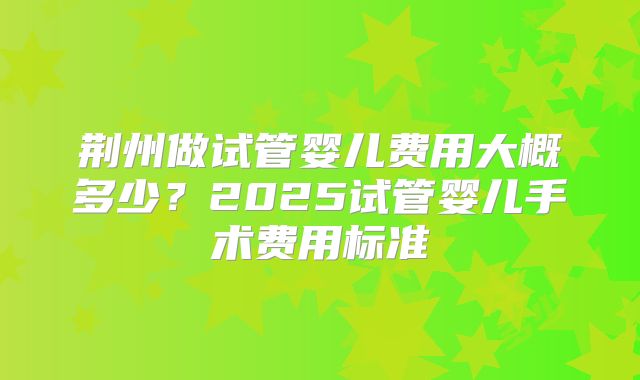荆州做试管婴儿费用大概多少？2025试管婴儿手术费用标准