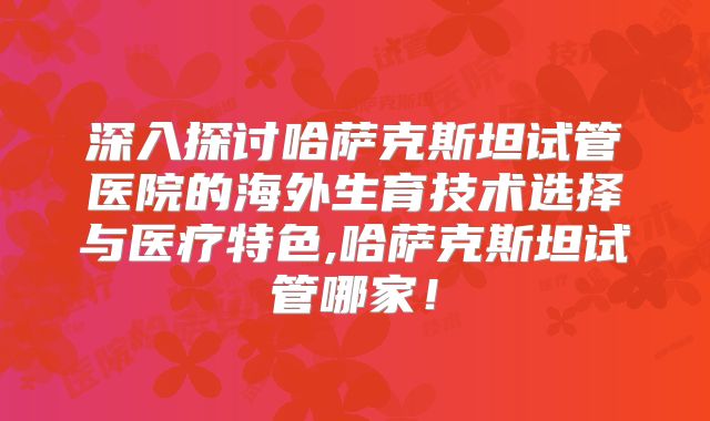 深入探讨哈萨克斯坦试管医院的海外生育技术选择与医疗特色,哈萨克斯坦试管哪家!