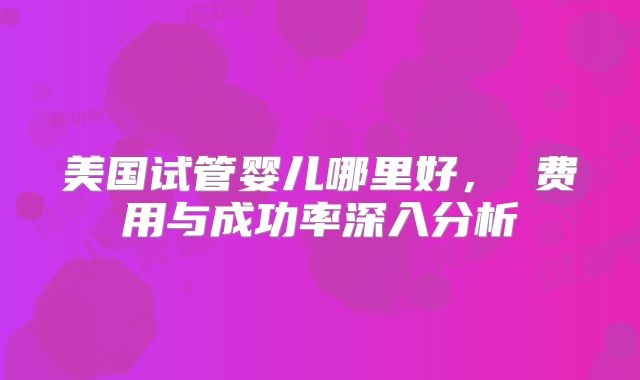 美国试管婴儿哪里好， 费用与成功率深入分析