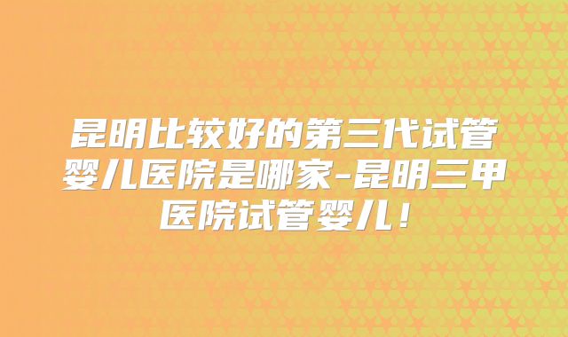 昆明比较好的第三代试管婴儿医院是哪家-昆明三甲医院试管婴儿！