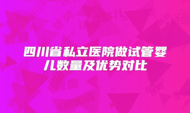 四川省私立医院做试管婴儿数量及优势对比