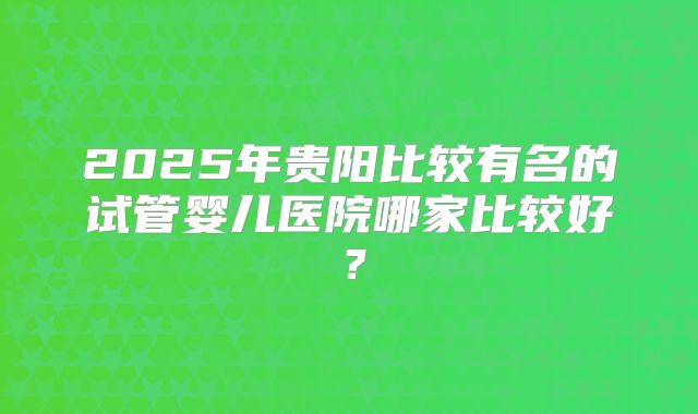 2025年贵阳比较有名的试管婴儿医院哪家比较好?