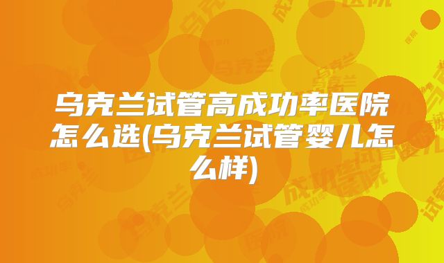 乌克兰试管高成功率医院怎么选(乌克兰试管婴儿怎么样)