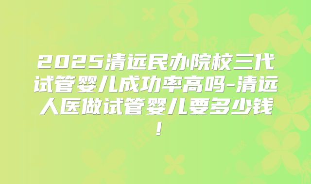 2025清远民办院校三代试管婴儿成功率高吗-清远人医做试管婴儿要多少钱！