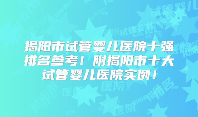 揭阳市试管婴儿医院十强排名参考！附揭阳市十大试管婴儿医院实例！