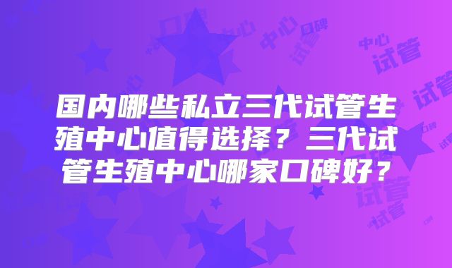 国内哪些私立三代试管生殖中心值得选择?三代试管生殖中心哪家口碑好?