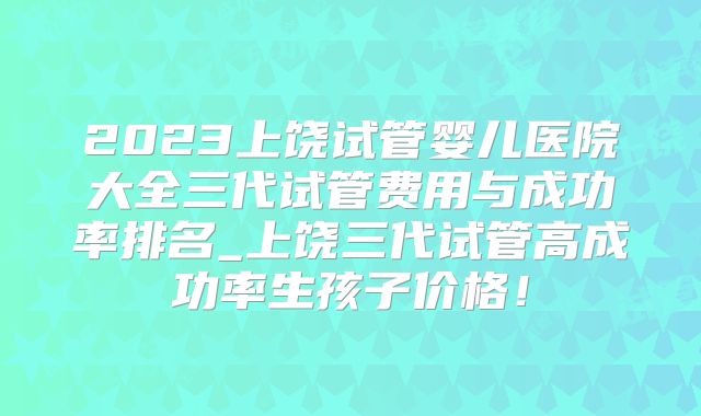 2023上饶试管婴儿医院大全三代试管费用与成功率排名_上饶三代试管高成功率生孩子价格！