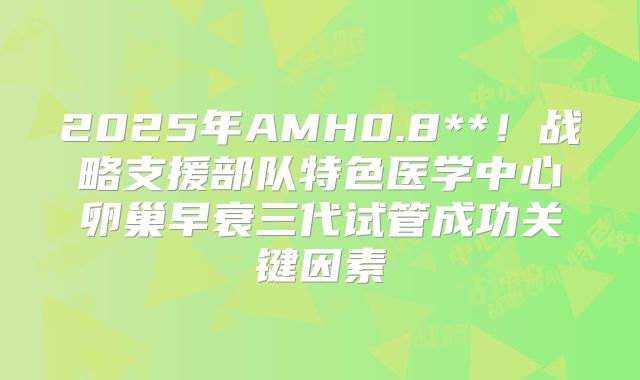 2025年AMH0.8**！战略支援部队特色医学中心卵巢早衰三代试管成功关键因素