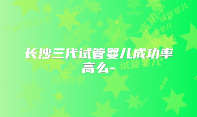 长沙三代试管婴儿成功率高么-