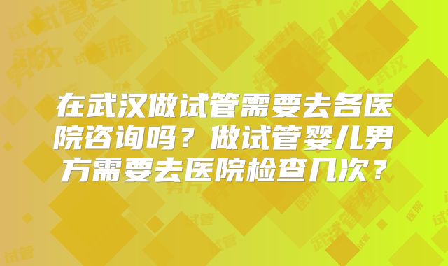 在武汉做试管需要去各医院咨询吗?做试管婴儿男方需要去医院检查几次?