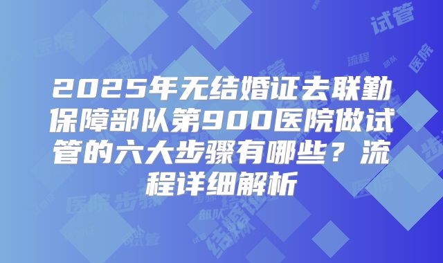 2025年无结婚证去联勤保障部队第900医院做试管的六大步骤有哪些?流程详细解析