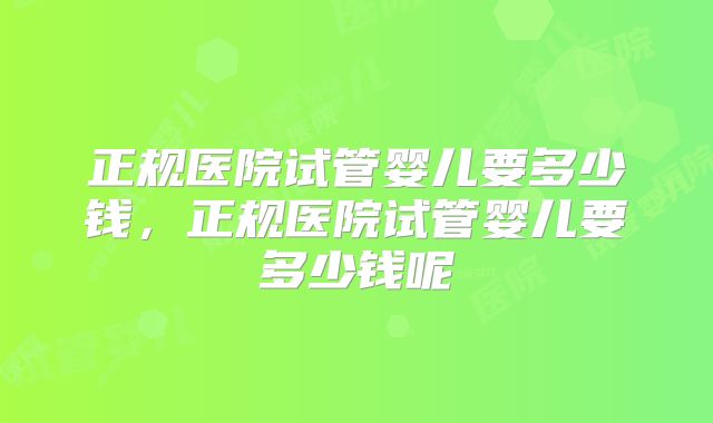 正规医院试管婴儿要多少钱，正规医院试管婴儿要多少钱呢