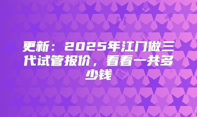 更新：2025年江门做三代试管报价，看看一共多少钱