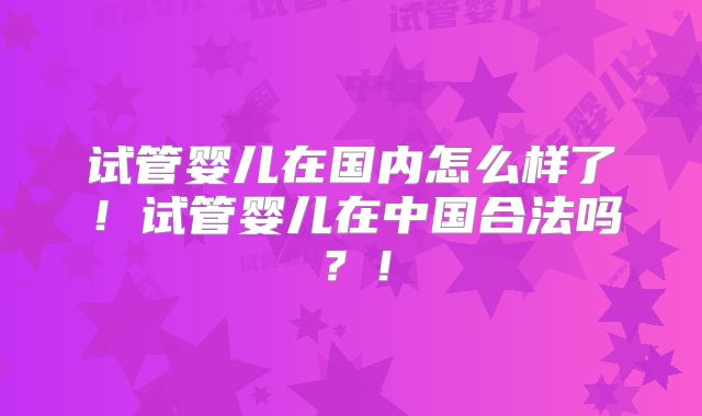 试管婴儿在国内怎么样了!试管婴儿在中国合法吗?!