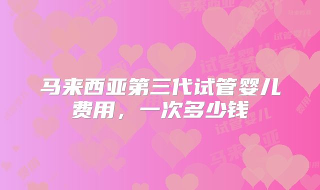 马来西亚第三代试管婴儿费用，一次多少钱