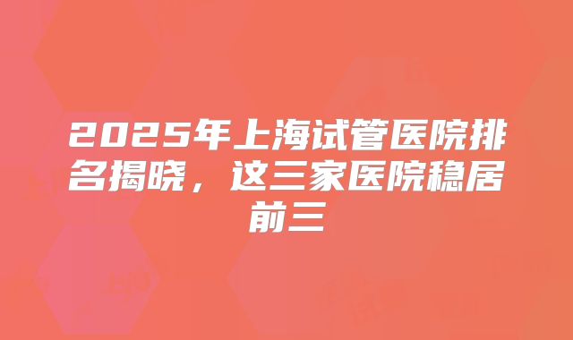 2025年上海试管医院排名揭晓，这三家医院稳居前三