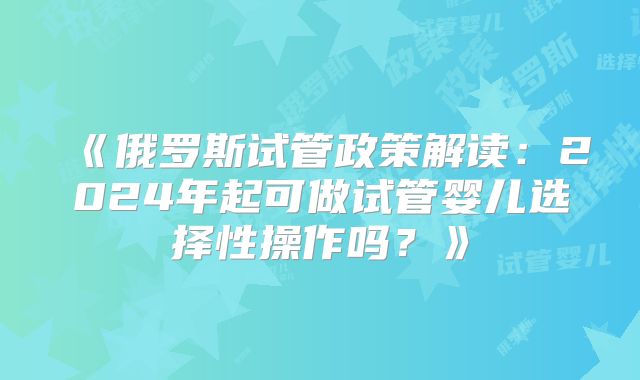 《俄罗斯试管政策解读：2024年起可做试管婴儿选择性操作吗？》