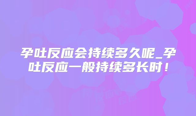 孕吐反应会持续多久呢_孕吐反应一般持续多长时！