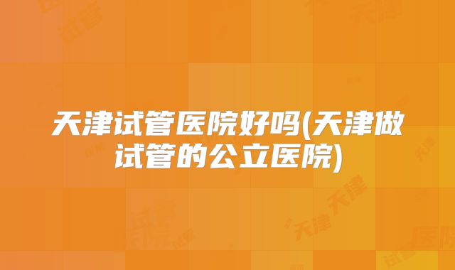 天津试管医院好吗(天津做试管的公立医院)
