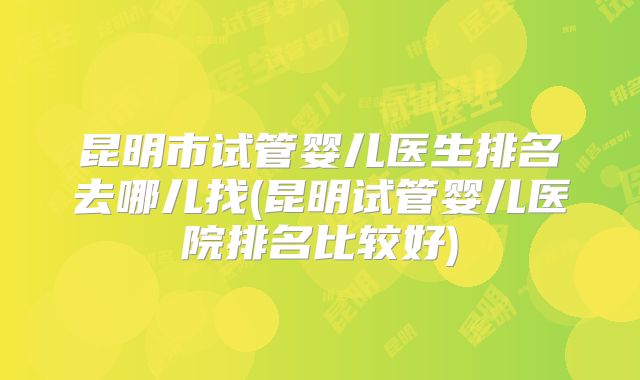 昆明市试管婴儿医生排名去哪儿找(昆明试管婴儿医院排名比较好)